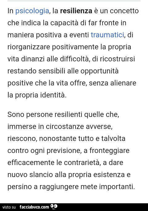 In psicologia, la resilienza è un concetto che indica la capacità di far fronte in maniera positiva a eventi traumatici, di riorganizzare positivamente la propria vita dinanzi alle difficoltà