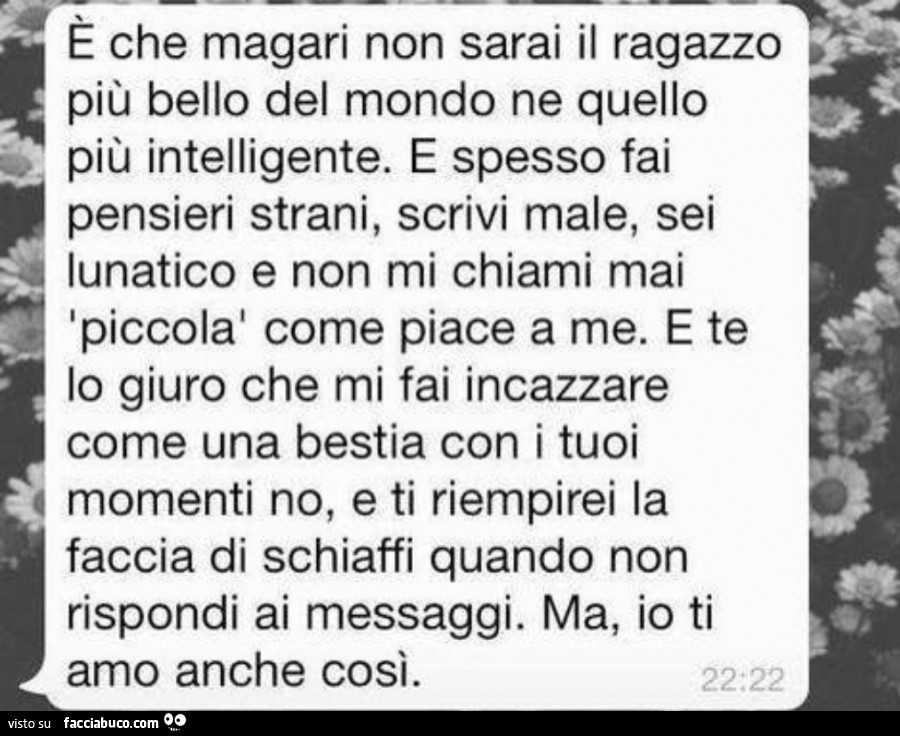 È che magari non sarai il ragazzo più bello del mondo ne quello più intelligente. E spesso fai pensieri strani, scrivi male, sei lunatico e non mi chiami mai piccola come piace a me. E te lo giuro che mi fai incazzare