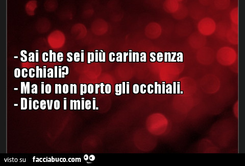 Sai che sei più carina senza occhiali? Ma io non porto gli occhiali. Dicevo i miei