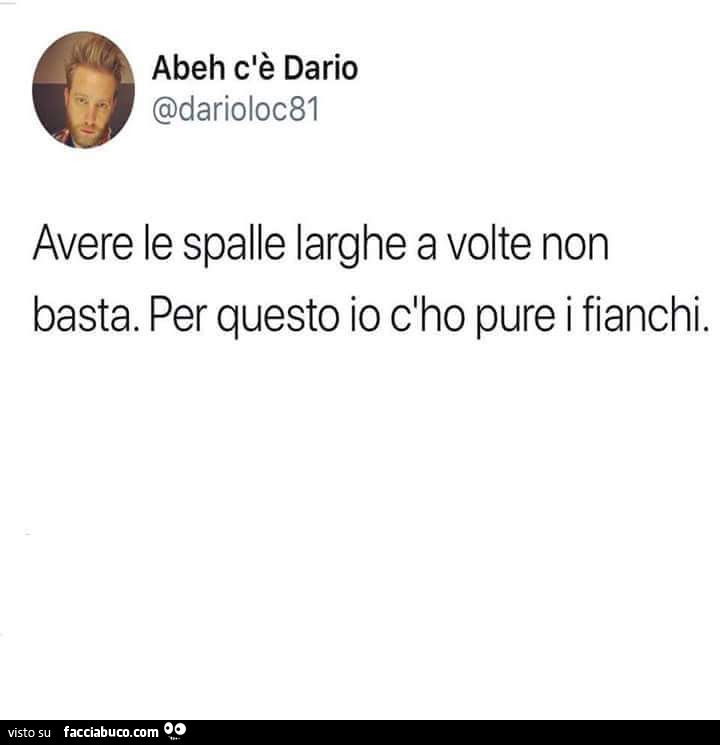 Avere le spalle larghe a volte non basta. Per questo io c'ho pure i fianchi