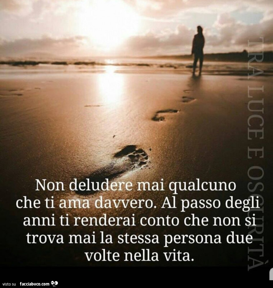 Non deludere mai qualcuno che ti ama davvero. Al passo degli anni ti renderai conto che non si trova mai la stessa persona due volte nella vita