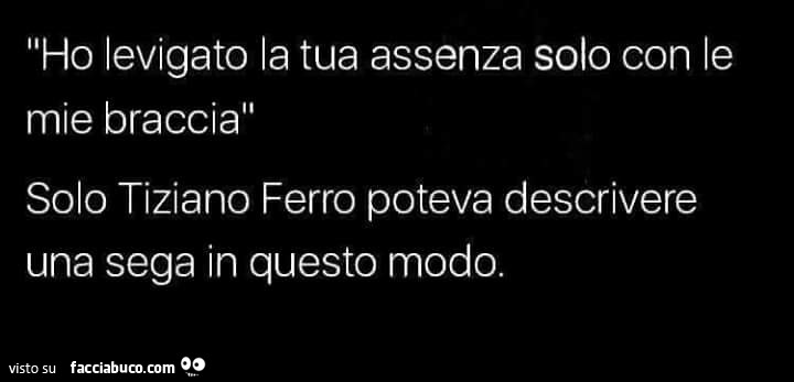 Ho levigato la tua assenza solo con le mie braccia. Solo tiziano ferro poteva descrivere una sega in questo modo