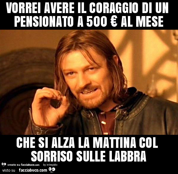 Vorrei avere il coraggio di un pensionato a 500 € al mese che si alza la mattina col sorriso sulle labbra