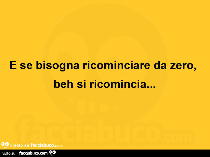 E se bisogna ricominciare da zero, beh si ricomincia