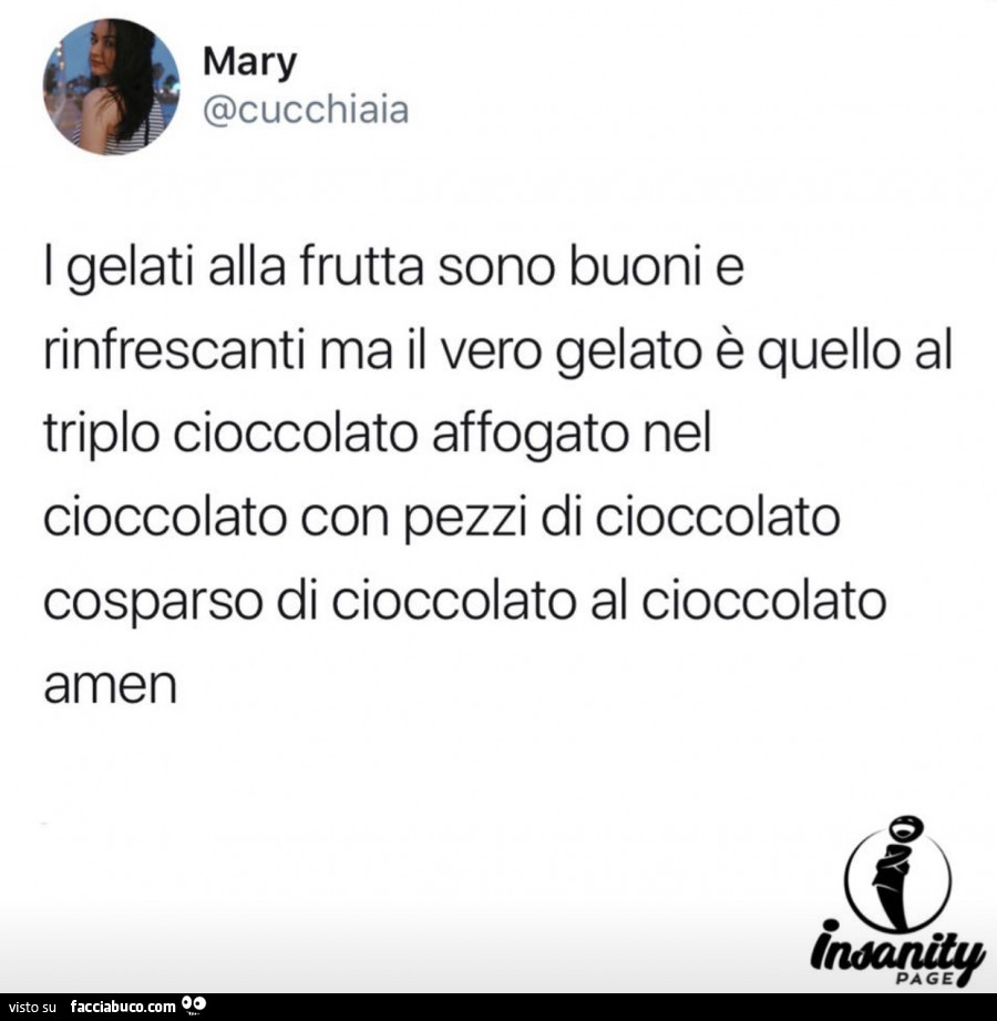 I gelati alla frutta sono buoni e rinfrescanti ma il vero gelato è quello al triplo cioccolato affogato nel cioccolato con pezzi di cioccolato cosparso di cioccolato al cioccolato amen