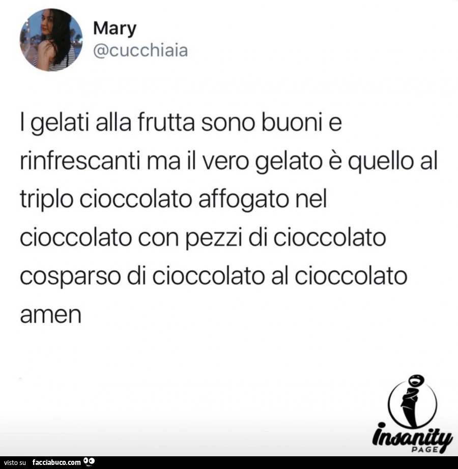 I gelati alla frutta sono buoni e rinfrescanti ma il vero gelato è quello al triplo cioccolato affogato nel cioccolato con pezzi di cioccolato cosparso di cioccolato al cioccolato amen