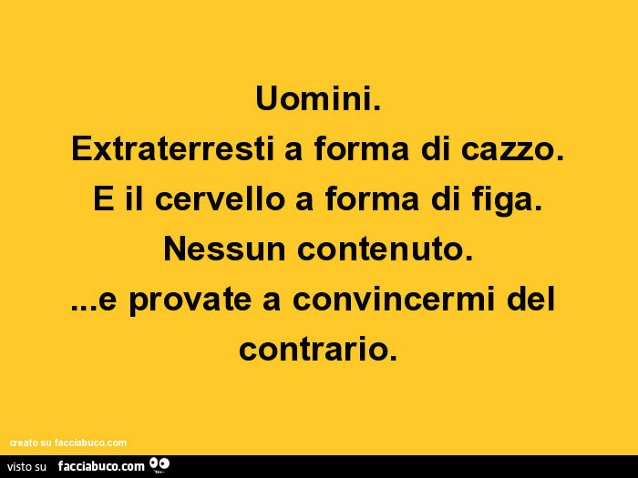 Uomini. Extraterresti a forma di cazzo. E il cervello a forma di figa. Nessun contenuto… e provate a convincermi del contrario