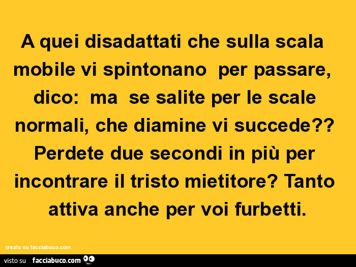 A quei disadattati che sulla scala mobile vi spintonano per passare, dico: ma se salite per le scale normali, che diamine vi succede? Perdete due secondi in più per incontrare il tristo mietitore? Tanto attiva anche per voi furbetti