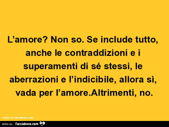 L'amore? Non so. Se include tutto, anche le contraddizioni e i superamenti di sé stessi, le aberrazioni e l'indicibile, allora sì, vada per l'amore. Altrimenti, no