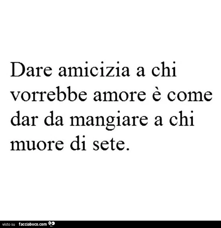 Dare amicizia a chi vorrebbe amore è come dar da mangiare a chi muore di sete