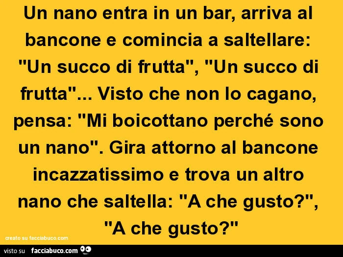 Un nano entra in un bar, arriva al bancone e comincia a saltellare: un succo di frutta, un succo di frutta… visto che non lo cagano, pensa: mi boicottano perché sono un nano