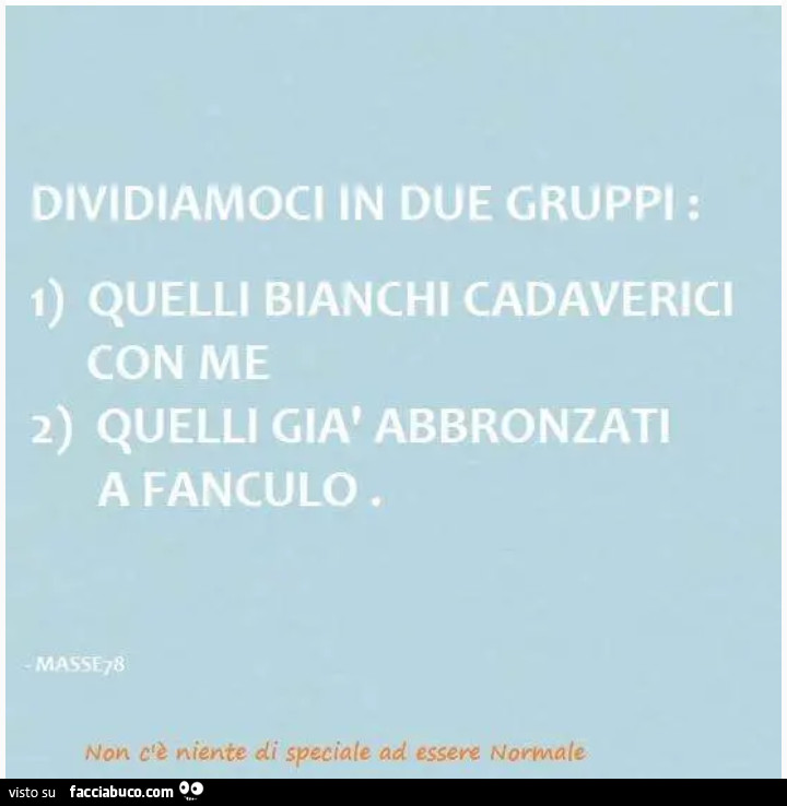 Dividiamoci in due gruppi: 1) quelli bianchi cadaverici con me 2) quelli già abbronzati a fanculo