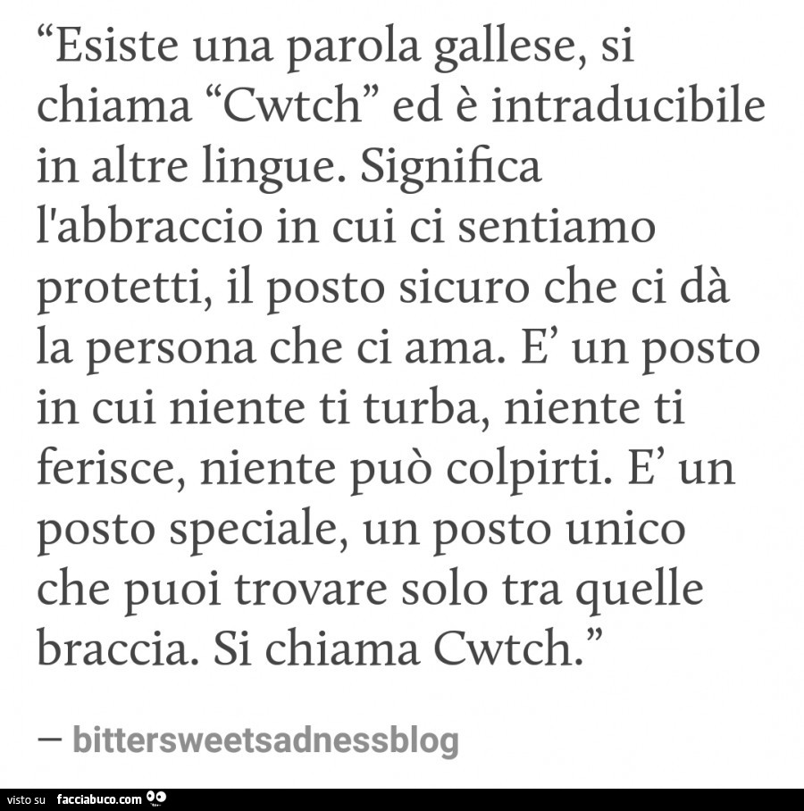 Esiste una parola gallese, si chiama cwtch ed è intraducibile in altre lingue. Significa l'abbraccio in cui ci sentiamo protetti, il posto sicuro che ci dà la persona che ci ama. È Un posto in cui niente ti turba, niente ti ferisce, niente può colpir