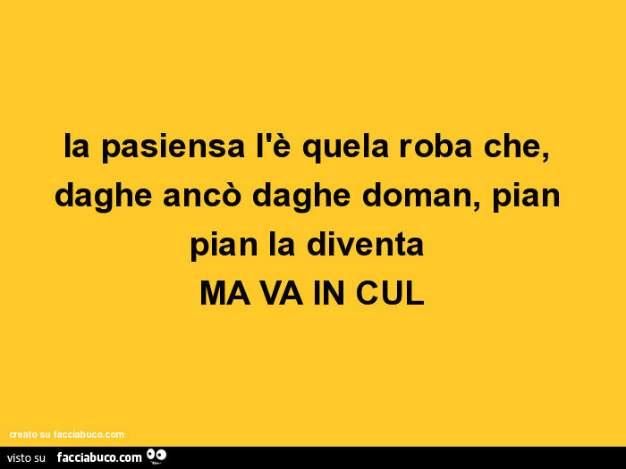La pasiensa l'è quela roba che, daghe ancò daghe doman, pian pian la diventa ma va in cul