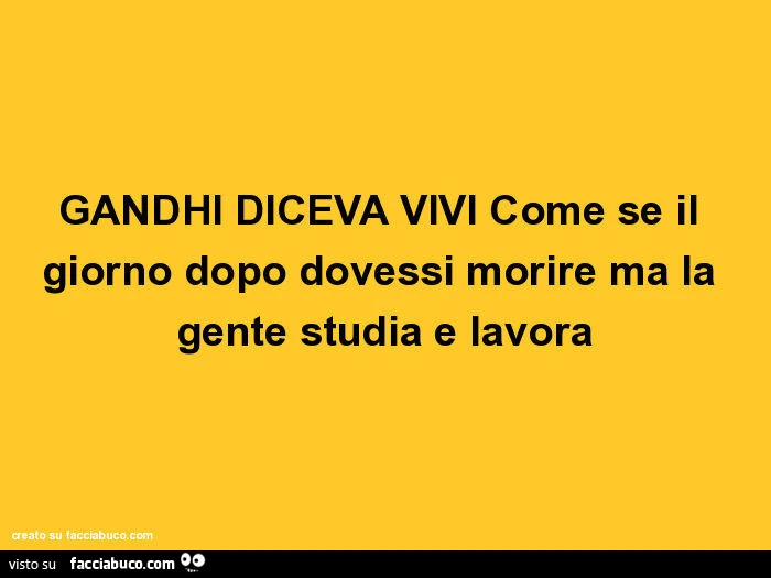 Gandhi diceva vivi come se il giorno dopo dovessi morire ma la gente studia e lavora
