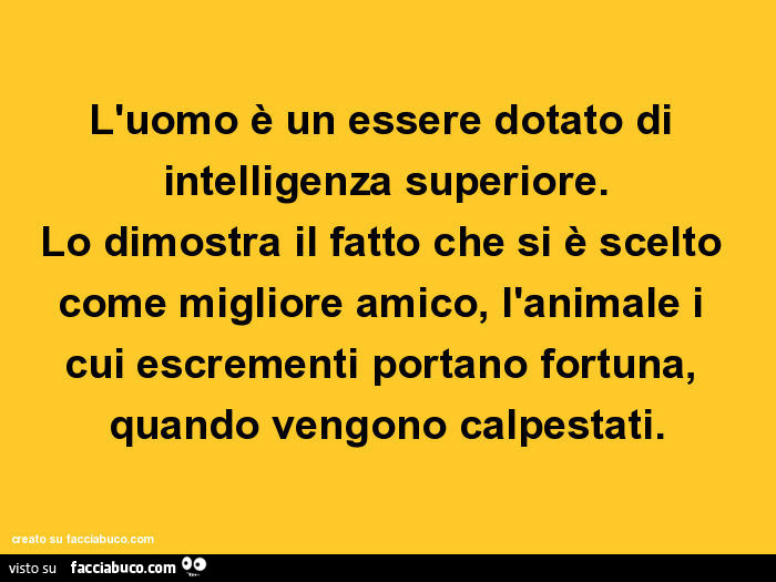 L'uomo è un essere dotato di intelligenza superiore. Lo dimostra il fatto che si è scelto come migliore amico, l'animale i cui escrementi portano fortuna, quando vengono calpestati
