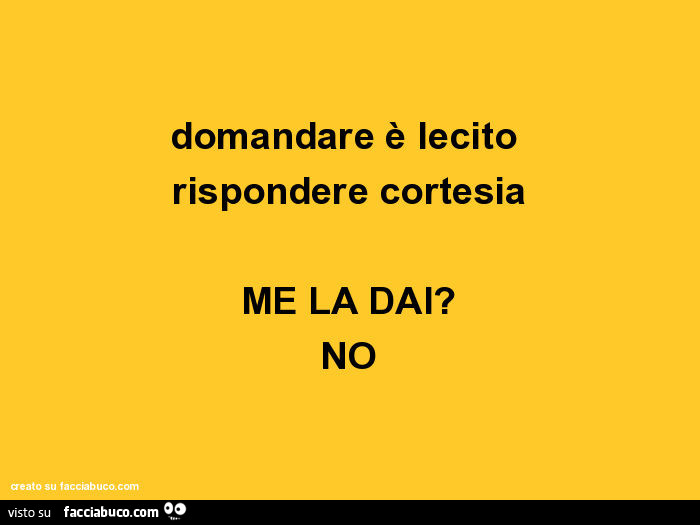 Domandare è lecito rispondere cortesia. Me la dai? No