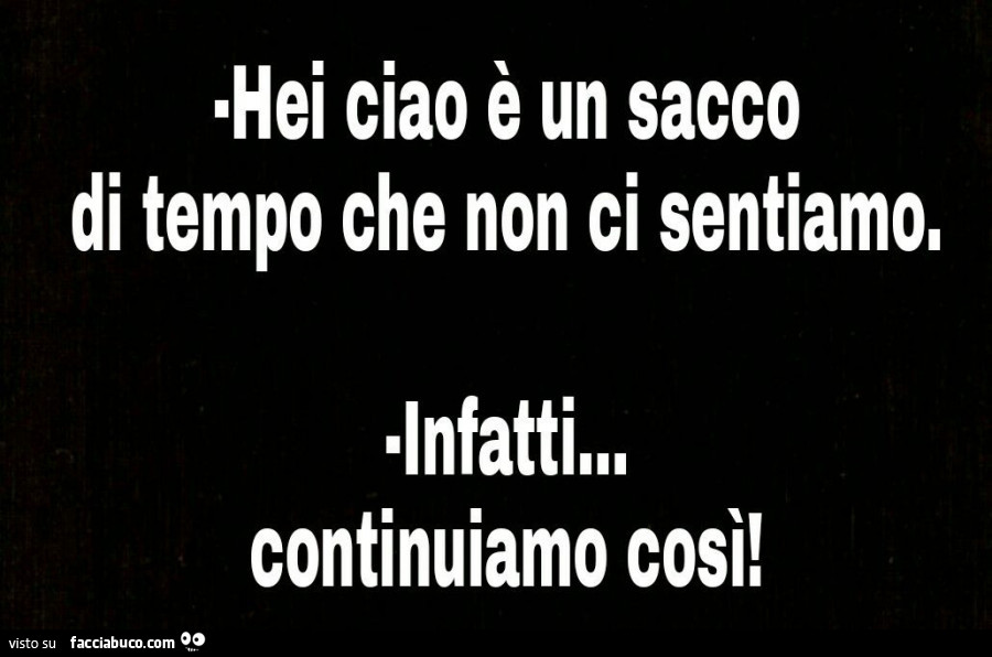 Ehi ciao è un sacco di tempo che non ci sentiamo! Infatti, continuiamo così