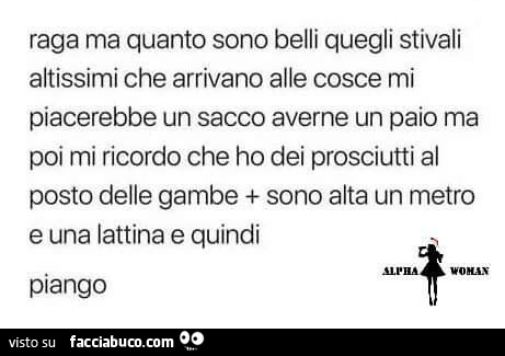 Raga ma quanto sono belli quegli stivali altissimi che arrivano alle cosce mi piacerebbe un sacco averne un paio ma poi mi ricordo che ho dei prosciutti al posto delle gambe sono alta un metro e una lattina e quindi piango