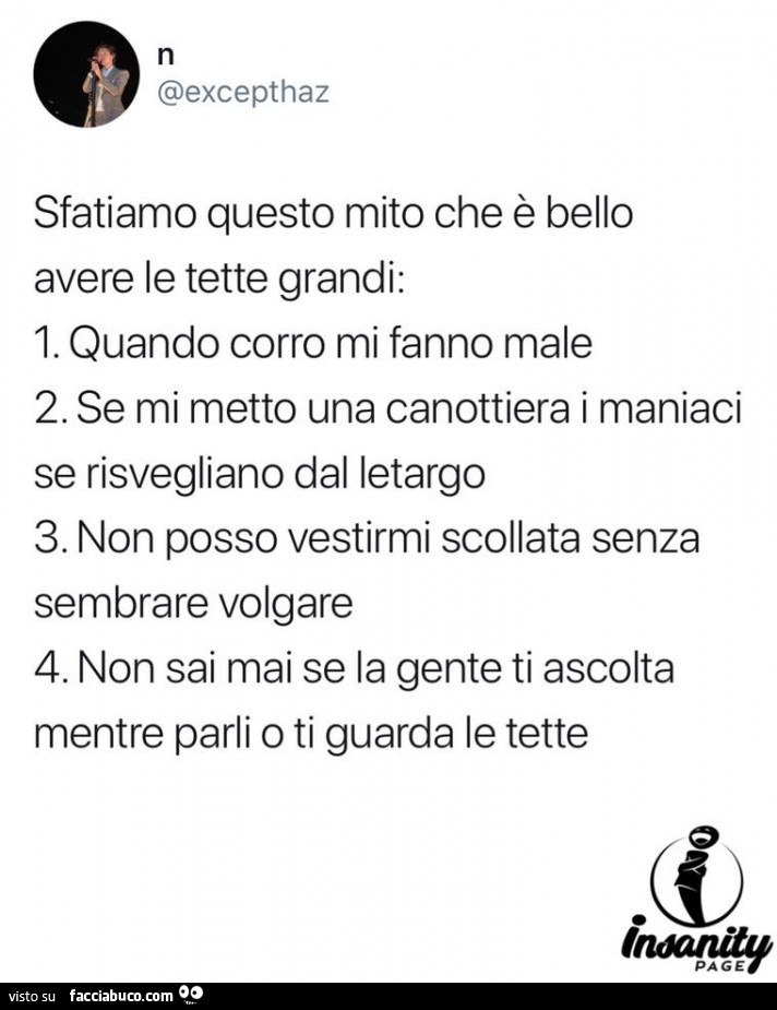 Sfatiamo questo mito che è bello avere le tette grandi: quando corro mi fanno male. Se mi metto una canottiera i maniaci se risvegliano dal letargo. Non posso vestirmi scollata senza sembrare volgare. Non sai mai se la gente ti ascolta mentre parli o ti g