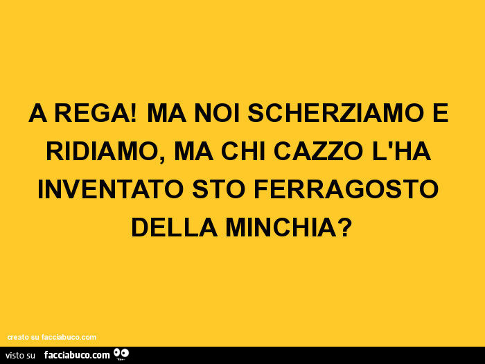 A rega! Ma noi scherziamo e ridiamo, ma chi cazzo l'ha inventato sto ferragosto della minchia?