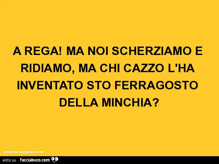 A rega! Ma noi scherziamo e ridiamo, ma chi cazzo l'ha inventato sto ferragosto della minchia?