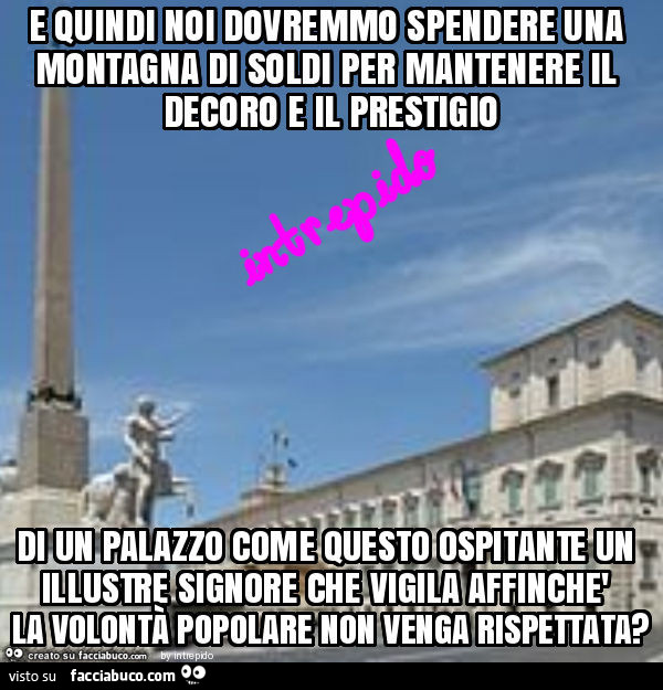 E quindi noi dovremmo spendere una montagna di soldi per mantenere il decoro e il prestigio di un palazzo come questo ospitante un illustre signore che vigila affinchè la volontà popolare non venga rispettata?