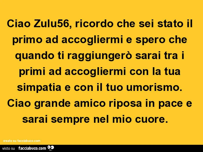 Ciao zulu56, ricordo che sei stato il primo ad accogliermi e spero che quando ti raggiungerò sarai tra i primi ad accogliermi con la tua simpatia e con il tuo umorismo. Ciao grande amico riposa in pace e sarai sempre nel mio cuore