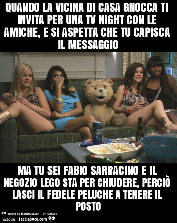 Quando la vicina di casa gnocca ti invita per una tv night con le amiche, e si aspetta che tu capisca il messaggio ma tu sei fabio sarracino e il negozio lego sta per chiudere, perciò lasci il fedele peluche a tenere il posto