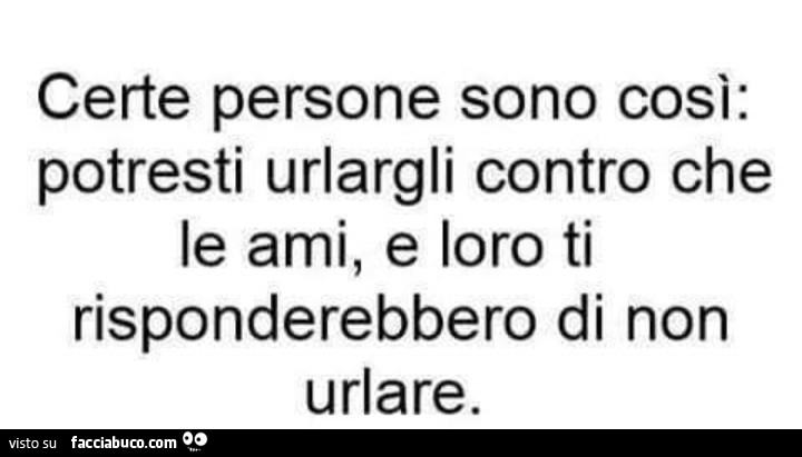 Certe persone sono così: potresti urlargli contro che le ami, e loro ti risponderebbero di non urlare