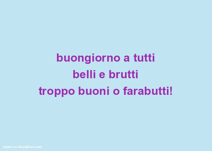 Buongiorno a tutti belli e brutti troppo buoni o farabutti