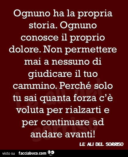 Ognuno ha la propria storia. Ognuno conosce il proprio dolore. Non permettere mai a nessuno di giudicare il tuo cammino. Perché solo tu sai quanta forza c'è voluta per rialzarti e per continuare ad andare avanti