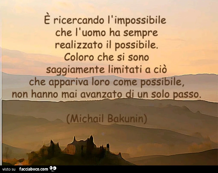 È ricercando l'impossibile che l'uomo ha sempre realizzato il possibile. Coloro che si sono saggiamente limitati a ciò che appariva loro come possibile, non hanno mai avanzato di un solo passo. Michail Bakunin