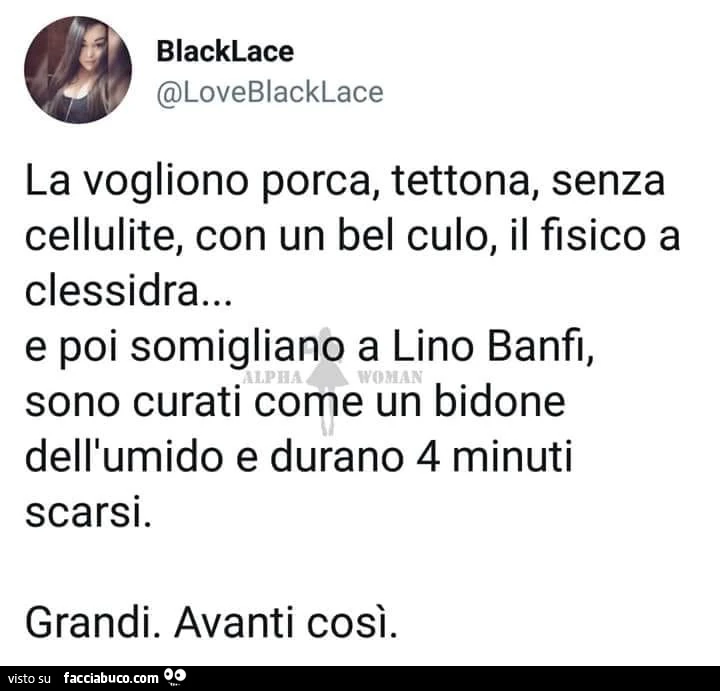 La vogliono porca, tettona, senza cellulite, con un bel culo, il fisico a clessidra&hellip; e poi somigliano a lino banfi, sono curati come un bidone dell'umido e durano 4 minuti scarsi. Grandi. Avanti così