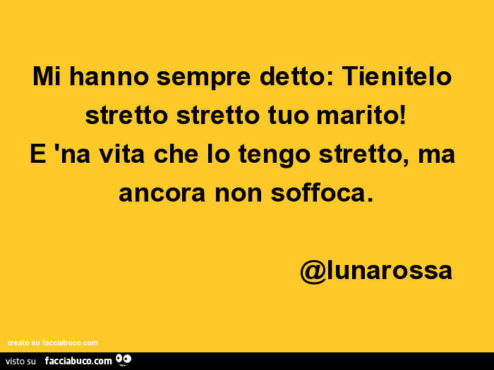 Mi hanno sempre detto: tienitelo stretto stretto tuo marito! È 'Na vita che lo tengo stretto, ma ancora non soffoca. @Lunarossa