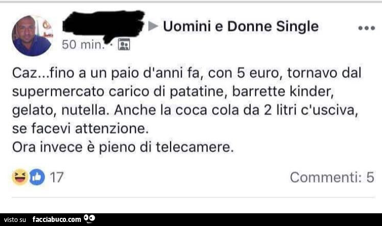 Uomini e donne single. Caz… fino a un paio d'anni fa, con 5 euro, tornavo dal supermercato carico di patatine, barrette kinder, gelato, nutella. Anche la coca cola da 2 litri c'usciva, se facevi attenzione. Ora invece è pieno di telecamer