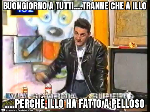 Buongiorno a tutti… tranne che a illo… perchè illo ha fatto a pelloso