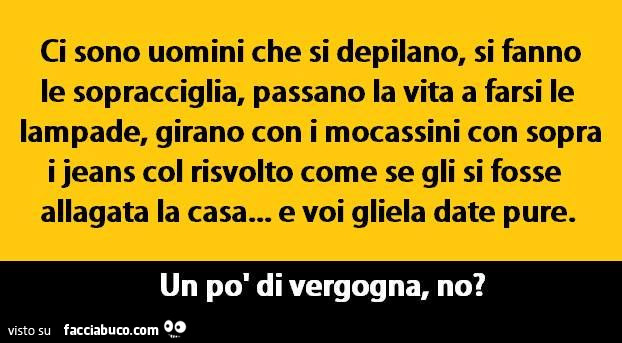 Ci sono uomini che si depilano, si fanno le sopracciglia, passano la vita a farsi le lampade, girano con i mocassini con sopra i jeans col risvolto come se gli si fosse allagata la casa„. E voi gliela date pure. Un po' di vergogna. No?