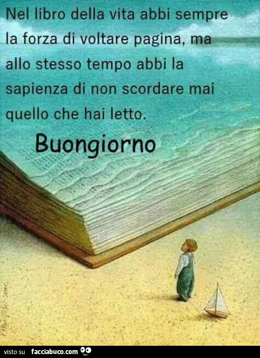 Nel libro della vita abbi sempre la forza di voltare pagina, ma allo stesso tempo abbi la sapienza di non scordare mai quello che hai letto. Buongiorno