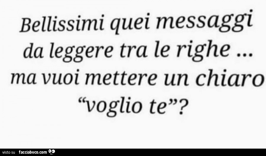 Bellissimi quei messaggi da leggere tra le righe… ma vuoi mettere un chiaro voglio te?