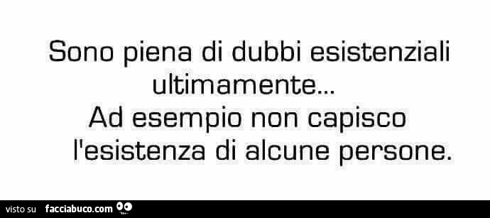 Sono piena di dubbi esistenziali ultimamente… ad esempio non capisco l'esistenza di alcune persone