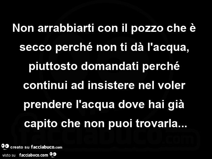 Non arrabbiarti con il pozzo che è secco perché non ti dà l'acqua, piuttosto domandati perché continui ad insistere nel voler prendere l'acqua dove hai già capito che non puoi trovarla