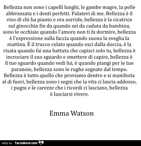 Bellezza non sono i capelli lunghi, le gambe magre, la pelle abbronzata e i denti perfetti. Fidatevi di me. Bellezza è il viso di chi ha pianto e ora sorride, bellezza è la cicatrice sul ginocchio fin da quando sei da caduta da bambina