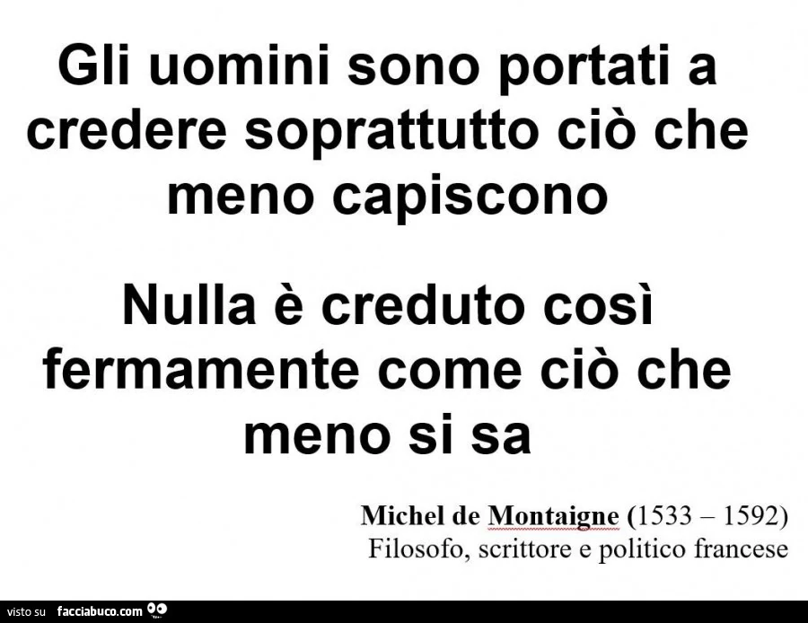 Gli uomini sono portati a credere soprattutto ciò che meno capiscono nulla è creduto così fermamente come ciò che meno si sa. Michel de Montagne
