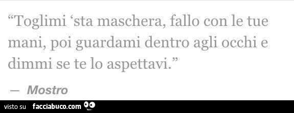 Toglimi sta maschera, fallo con le tue mani, poi guardami dentro agli occhi e dimmi se te lo aspettavi