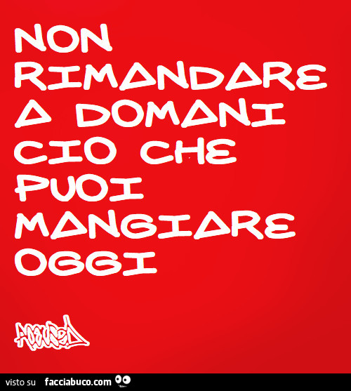 Non rimandare a domani ciò che puoi mangiare oggi