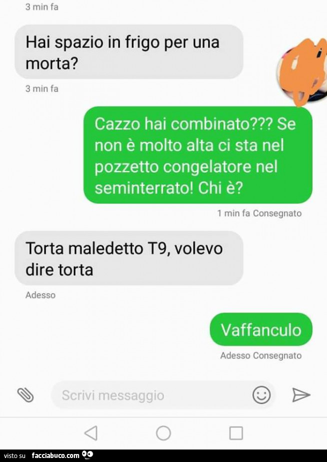 Hai spazio in frigo per una morta? Cazzo hai combinato? Se non è molto alta ci sta nel pozzetto congelatore nel seminterrato! Chi è? Torta maledetto t9, Volevo dire torta. Vaffanculo