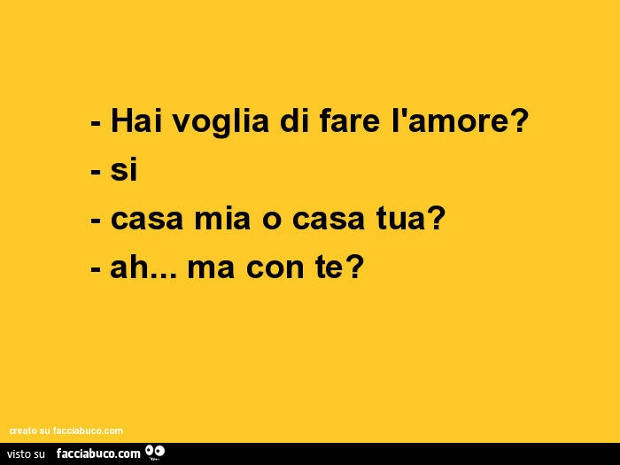 Hai voglia di fare l'amore? Si. Casa mia o casa tua? Ah… ma con te?