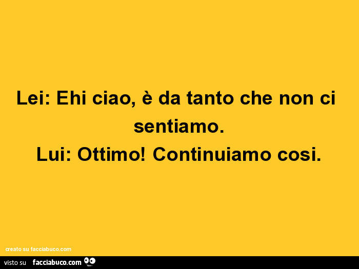 Lei: ehi ciao, è da tanto che non ci sentiamo. Lui: ottimo! Continuiamo cosi