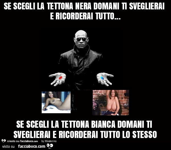 Se scegli la tettona nera domani ti sveglierai e ricorderai tutto… se scegli la tettona bianca domani ti sveglierai e ricorderai tutto lo stesso